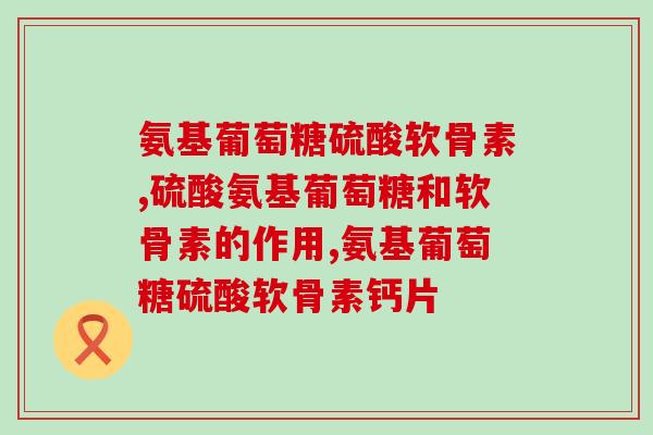 氨基葡萄糖硫酸软骨素怎么选？手把手教你选择高质量产品