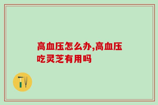 高怎么办?高吃灵芝有用吗? 高怎么办?高吃灵芝有用吗?