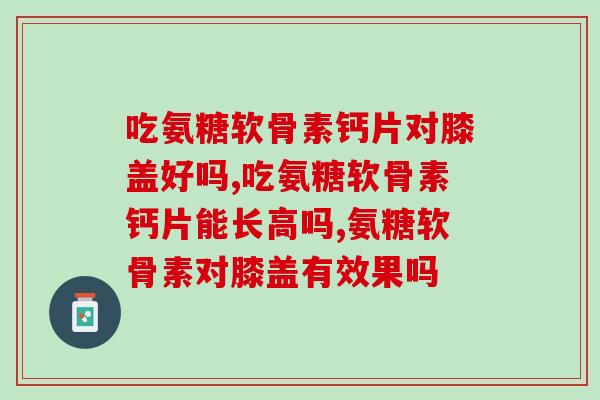 吃氨糖软骨素钙片对膝盖好吗？竟然还可以这样？！