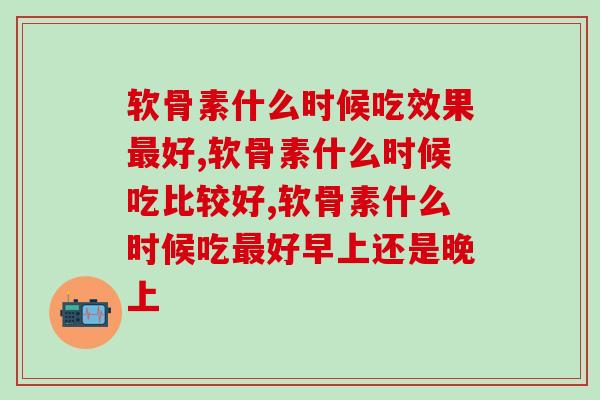 软骨素什么时候吃效果好?这两个时间节点很重要 软骨素什么时候吃效果好?这两个时间节点很重要