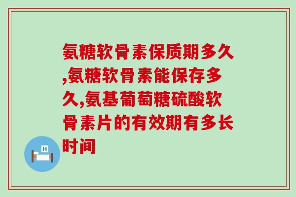 氨糖软骨素保质期多久？怎么更好的储存氨糖？