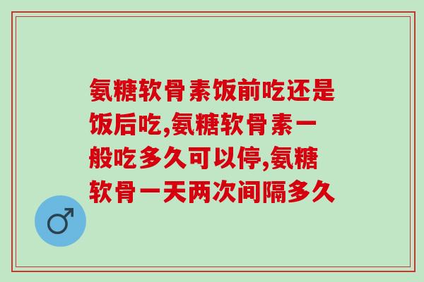 氨糖软骨素饭前吃还是饭后吃,这么吃才是对的 氨糖软骨素饭前吃还是饭后吃,这么吃才是对的
