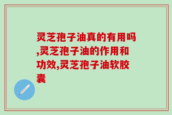 灵芝孢子油真的有用吗，好的灵芝孢子油怎么选？