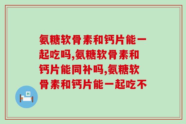 氨糖软骨素和钙片能一起吃吗?来看看吧! 氨糖软骨素和钙片能一起吃吗?来看看吧!