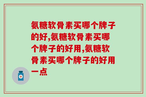 氨糖软骨素买哪个牌子的好？千万不要灯下黑呀
