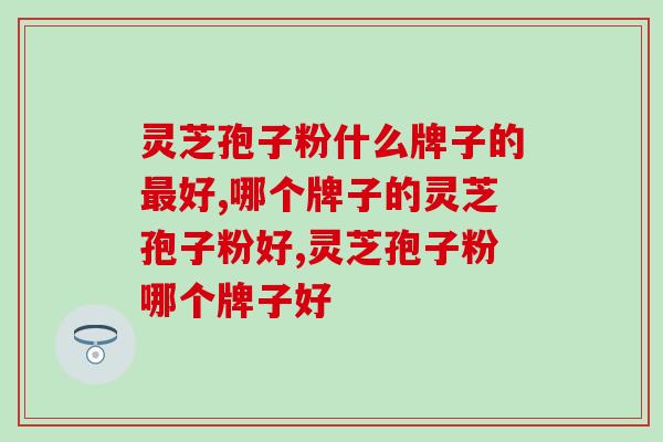 灵芝孢子粉什么牌子的最好？经验丰富的养生者告诉你
