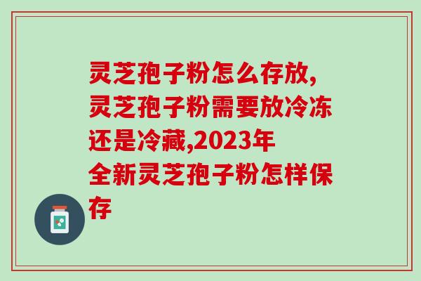 灵芝孢子粉怎么存放？吐血整理的保存方法赶快收藏