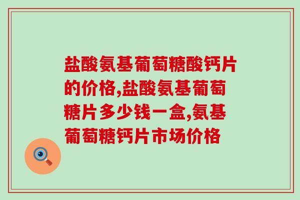 盐酸氨基葡萄糖酸钙片的价格是多少?好的产品有哪些特点? 盐酸氨基葡萄糖酸钙片的价格是多少?好的产品有哪些特点?