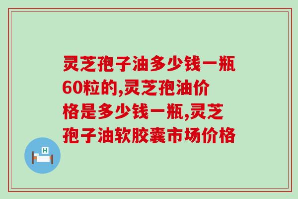 灵芝孢子油多少钱一瓶60粒的?主要集中在这个范围 灵芝孢子油多少钱一瓶60粒的?主要集中在这个范围
