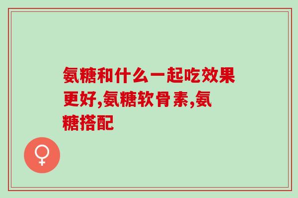 氨糖和什么一起吃效果更好?主要看功能! 氨糖和什么一起吃效果更好?主要看功能!