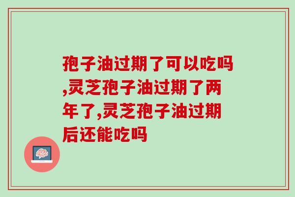 孢子油过期了可以吃吗？不小心吃了过期的会怎样？