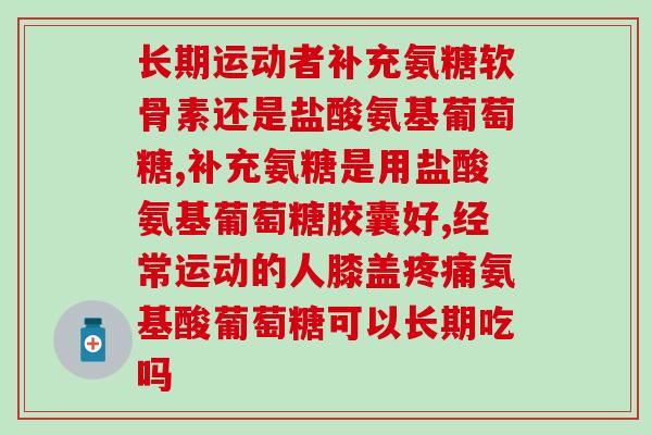 长期运动者补充氨糖软骨素还是盐酸氨基葡萄糖?对比后选择它 长期运动者补充氨糖软骨素还是盐酸氨基葡萄糖?对比后选择它