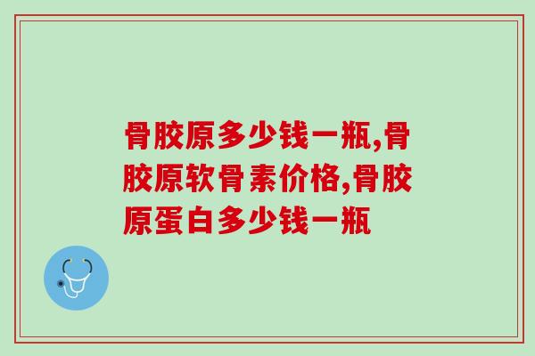 骨胶原多少钱一瓶？如何选择物美价廉的产品？