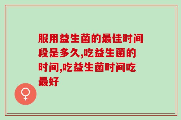服用益生菌的佳时间段是多久?如何科学服用益生菌? 服用益生菌的佳时间段是多久?如何科学服用益生菌?