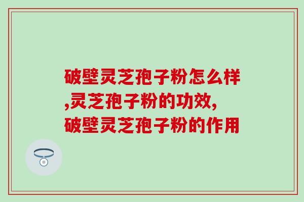 破壁灵芝孢子粉怎么样？它的功效作用真的有传的那么好吗？