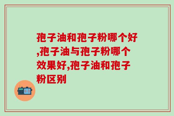 孢子油和孢子粉哪个好,灵芝孢子粉产品推荐 孢子油和孢子粉哪个好,灵芝孢子粉产品推荐