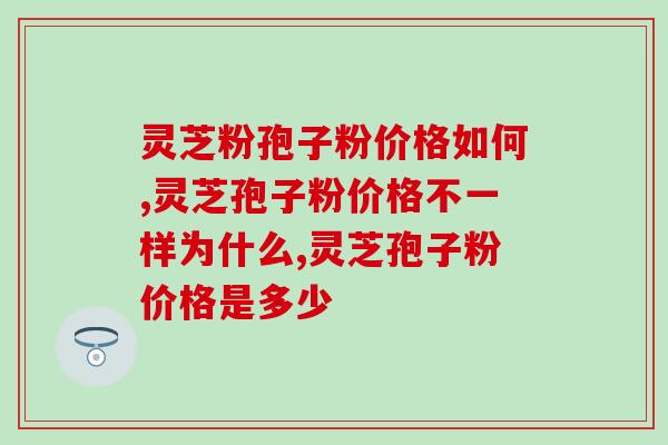 灵芝粉孢子粉价格如何,怎样选择高品质性价比的孢子粉 灵芝粉孢子粉价格如何,怎样选择高品质性价比的孢子粉