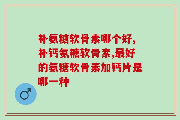 有无数人问过补氨糖软骨素哪个好？