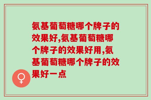 氨基葡萄糖哪个牌子的效果好,你懂氨基葡萄糖吗? 氨基葡萄糖哪个牌子的效果好,你懂氨基葡萄糖吗?
