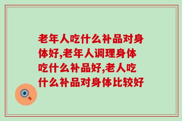 老年人吃什么补品对身体好?好在哪些方面呢? 老年人吃什么补品对身体好?好在哪些方面呢?