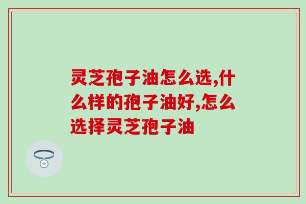 灵芝孢子油怎么选？几个方法教会你