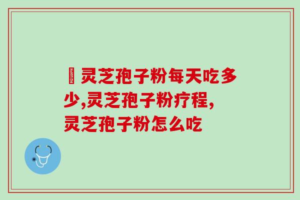 灵芝孢子粉每次吃多少，怎么样吃才正确，主治医师推荐