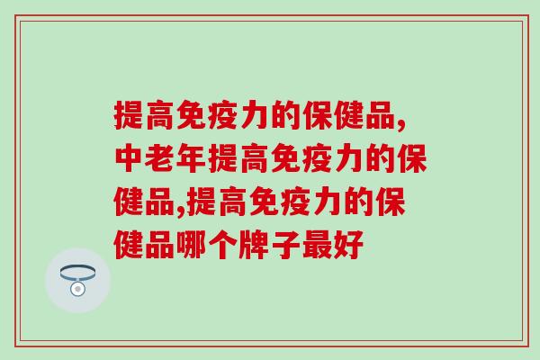 提高的保健品有哪些,老年人提高的营养品选择推荐 提高的保健品有哪些,老年人提高的营养品选择推荐