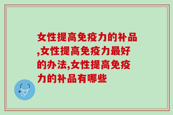 女性提高免疫力的补品有哪些，全网最齐全收集整理推荐