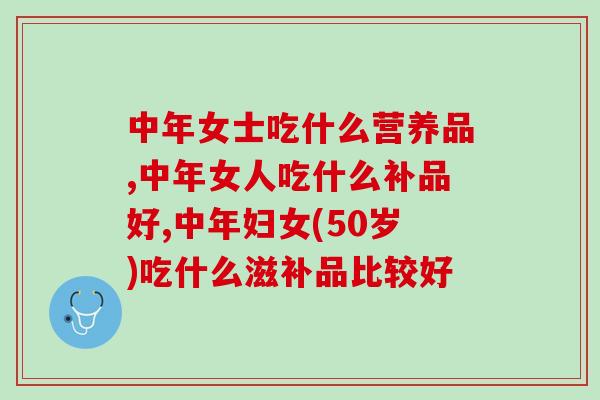 中年女士吃什么营养品？推荐这几个产品滋补效果好
