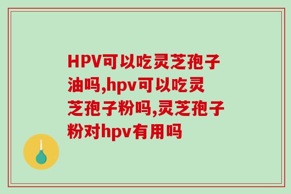 HPV可以吃灵芝孢子油吗?从这两点判断更准确 HPV可以吃灵芝孢子油吗?从这两点判断更准确