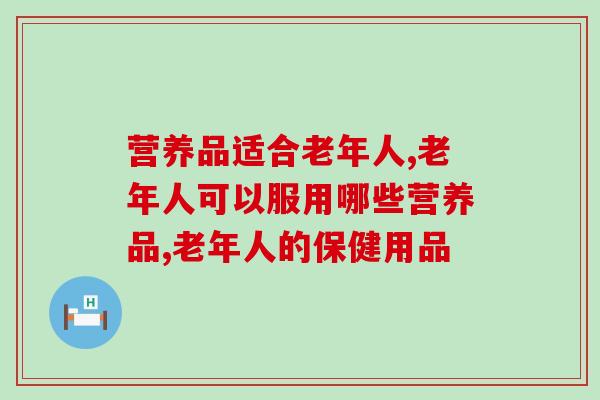 营养品适合老年人的有什么？老年人身体虚弱别糊弄