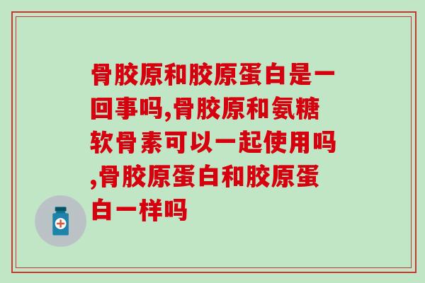 骨胶原和胶原蛋白是一回事吗？千万别不当一回事儿