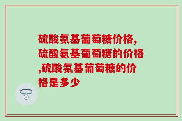 硫酸氨基葡萄糖价格，市场均价已确定别被忽悠