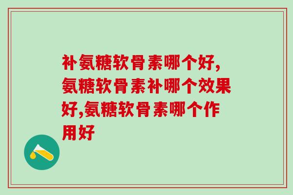 补氨糖软骨素哪个好？看这两点选择！