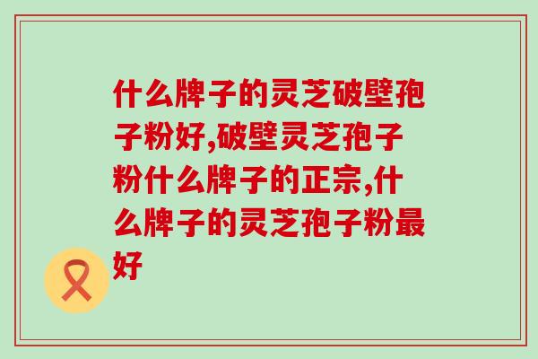 什么牌子的灵芝破壁孢子粉好？比一下才知道！