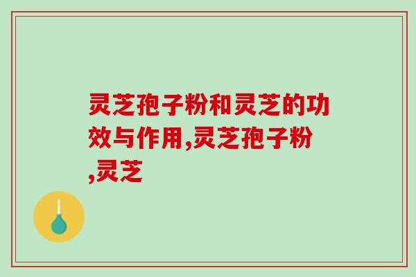 灵芝孢子粉和灵芝的功效与作用有何不同？相关知识全面科普！