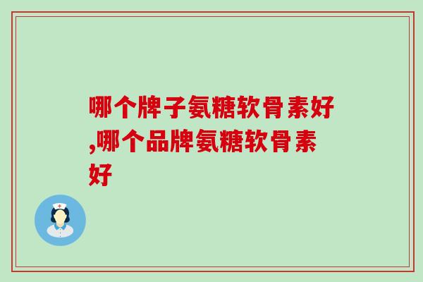 哪个牌子氨糖软骨素好，你不得不知的几点选购技巧