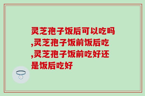灵芝孢子饭后可以吃吗？什么样的灵芝孢子饭后吃效果才会好？