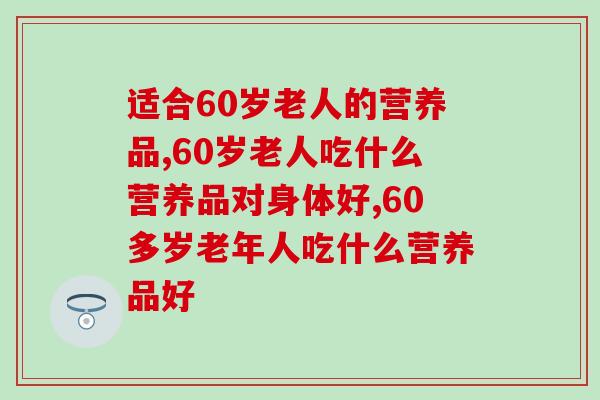 适合60岁老人的营养品,三类营养品助力老年健康 适合60岁老人的营养品,三类营养品助力老年健康