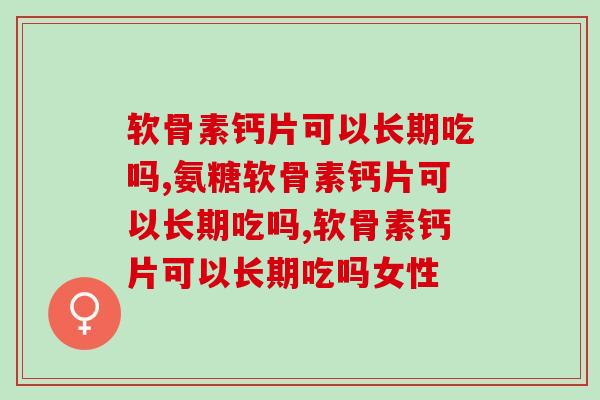 软骨素钙片可以长期吃吗，关键在于选对产品