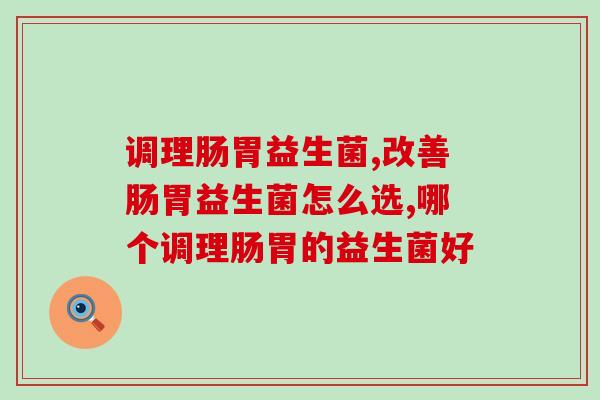 调理肠胃益生菌?到底哪个牌子的益生菌好? 调理肠胃益生菌?到底哪个牌子的益生菌好?