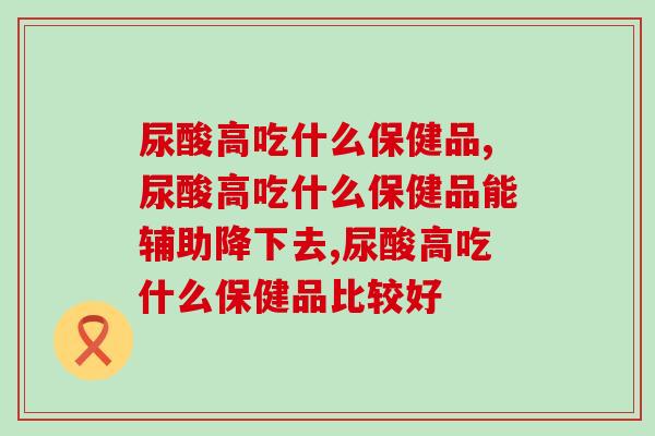 尿酸高吃什么保健品?教你挑选适宜的保健食品 尿酸高吃什么保健品?教你挑选适宜的保健食品