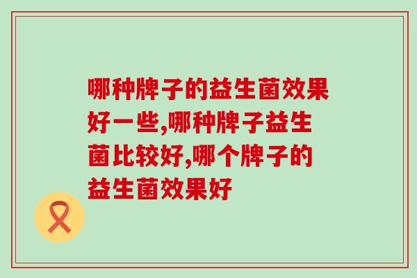 哪种牌子的益生菌效果好一些?一定要看这个东西都含量 哪种牌子的益生菌效果好一些?一定要看这个东西都含量