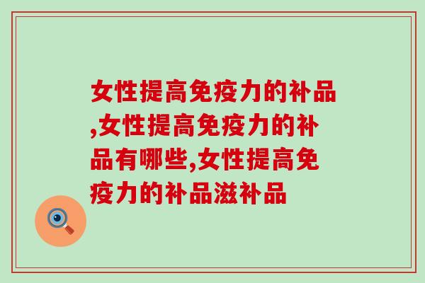女性提高免疫力的补品，不可错过的免疫力提升神器
