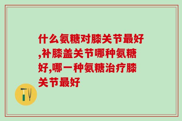 什么氨糖对膝关节最好？具备这些配方才对膝盖好