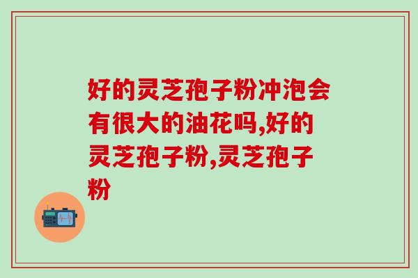 好的灵芝孢子粉冲泡会有很大的油花吗？我们一起来了解下