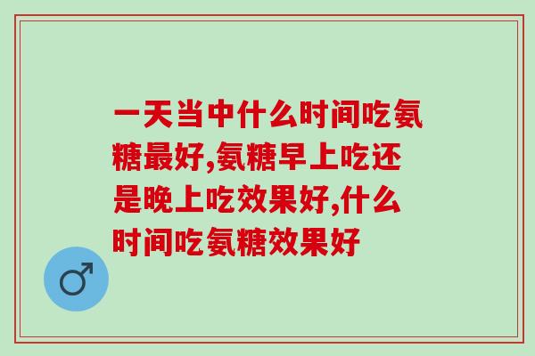 一天当中什么时间吃氨糖好,这个一定要注意! 一天当中什么时间吃氨糖好,这个一定要注意!