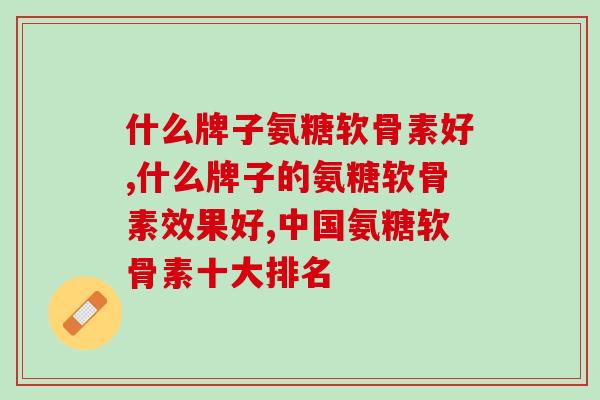 什么牌子氨糖软骨素好，“它”可是很多人都在吃的