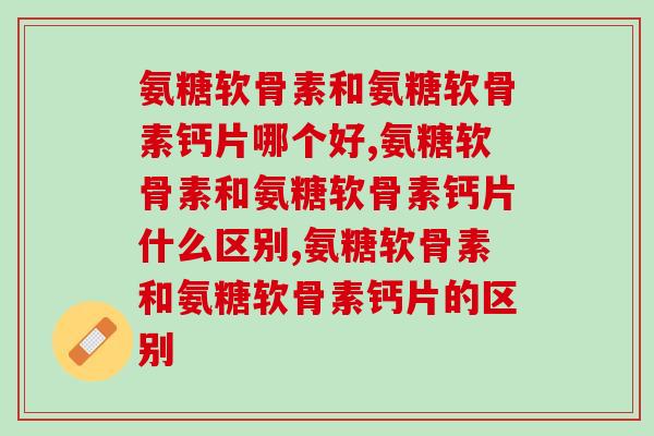 氨糖软骨素和氨糖软骨素钙片哪个好，选对最重要