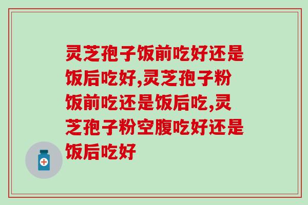灵芝孢子饭前吃好还是饭后吃好？深度还原不同时间吃的反应